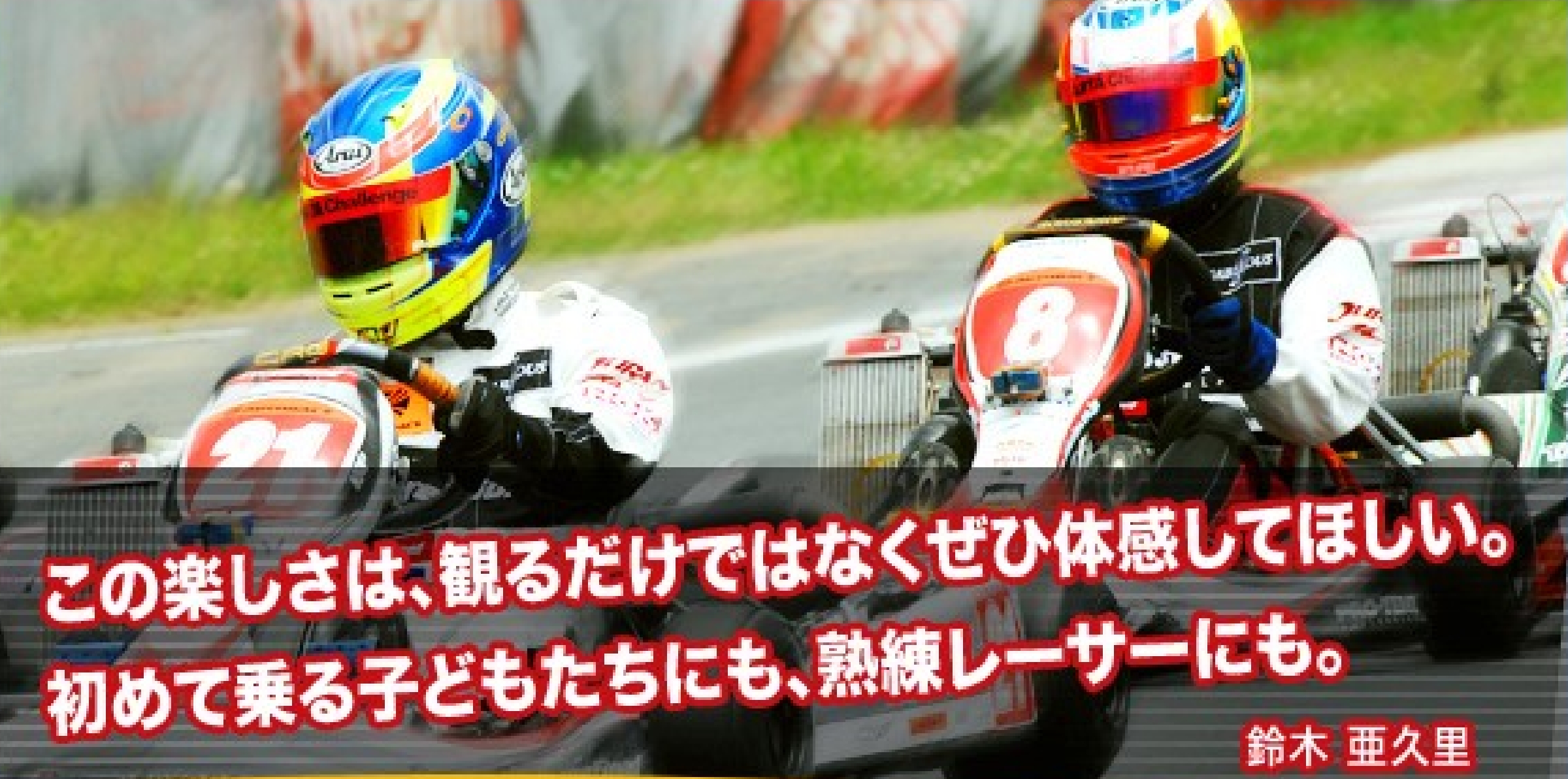 この楽しさは、観るだけではなくて体感してほしい。初めて乗る子供たちにも、熟練レーサーにも。鈴木 亜久里
